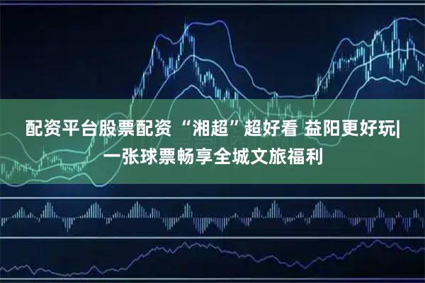 配资平台股票配资 “湘超”超好看 益阳更好玩|一张球票畅享全城文旅福利
