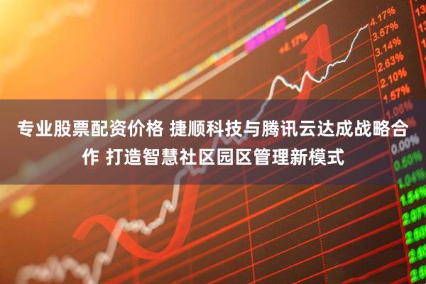 专业股票配资价格 捷顺科技与腾讯云达成战略合作 打造智慧社区园区管理新模式