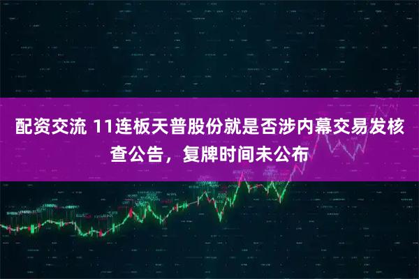 配资交流 11连板天普股份就是否涉内幕交易发核查公告，复牌时间未公布