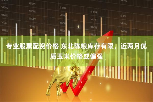 专业股票配资价格 东北陈粮库存有限，近两月优质玉米价格或偏强
