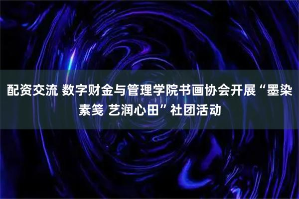 配资交流 数字财金与管理学院书画协会开展“墨染素笺 艺润心田”社团活动