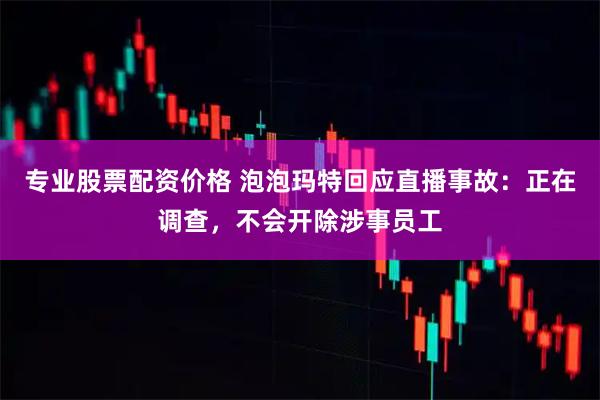 专业股票配资价格 泡泡玛特回应直播事故：正在调查，不会开除涉事员工