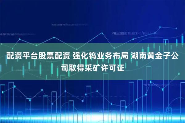 配资平台股票配资 强化钨业务布局 湖南黄金子公司取得采矿许可证