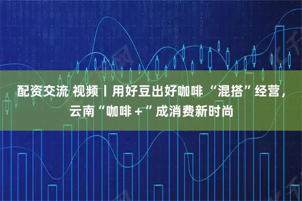 配资交流 视频丨用好豆出好咖啡 “混搭”经营，云南“咖啡＋”成消费新时尚
