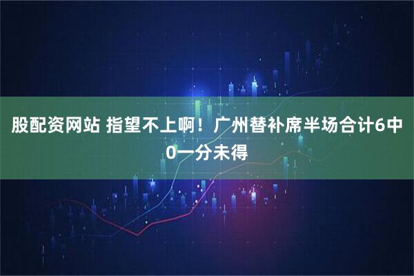 股配资网站 指望不上啊！广州替补席半场合计6中0一分未得