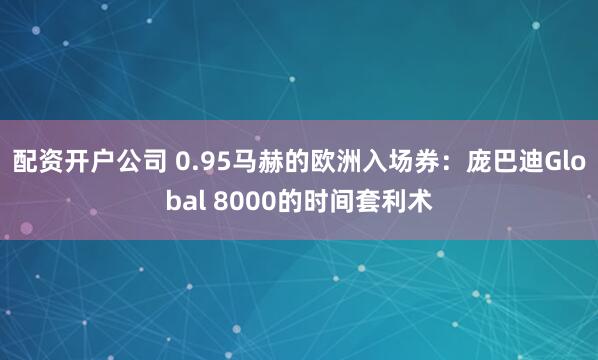 配资开户公司 0.95马赫的欧洲入场券：庞巴迪Global 8000的时间套利术